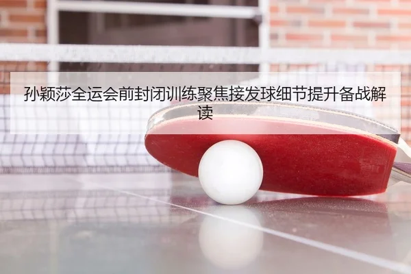 孙颖莎全运会前封闭训练聚焦接发球细节提升备战解读