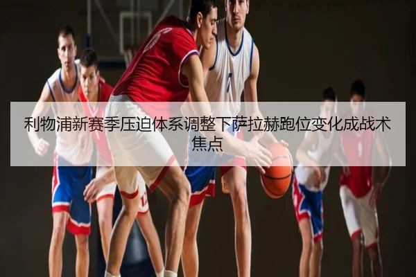 利物浦新赛季压迫体系调整下萨拉赫跑位变化成战术焦点
