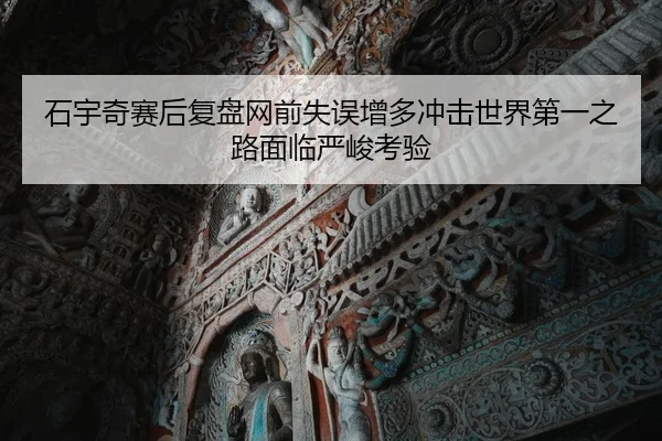 石宇奇赛后复盘网前失误增多冲击世界第一之路面临严峻考验