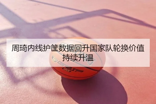 周琦内线护筐数据回升国家队轮换价值持续升温