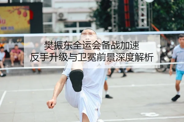 樊振东全运会备战加速 反手升级与卫冕前景深度解析