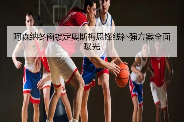 阿森纳冬窗锁定奥斯梅恩锋线补强方案全面曝光