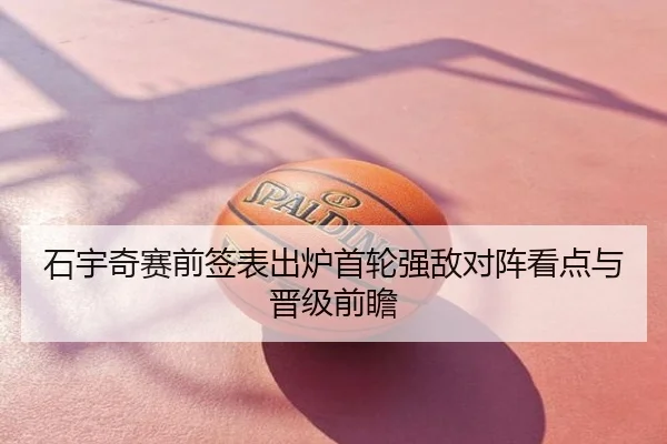 石宇奇赛前签表出炉首轮强敌对阵看点与晋级前瞻
